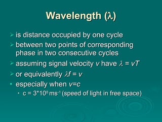Wavelength (  ) is distance occupied by one cycle between two points of corresponding phase in two consecutive cycles assuming signal velocity  v  have    = vT or equivalently   f = v especially when  v=c c = 3*10 8  ms -1  (speed of light in free space) 