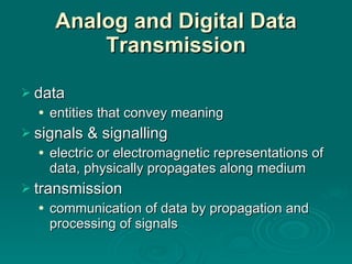 Analog and Digital Data Transmission data  entities that convey meaning signals & signalling electric or electromagnetic representations of data, physically propagates along medium transmission communication of data by propagation and processing of signals 