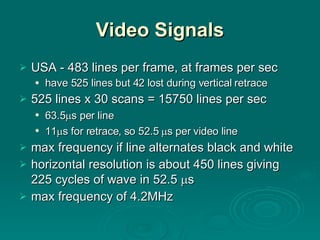 Video Signals USA - 483 lines per frame, at frames per sec have 525 lines but 42 lost during vertical retrace 525 lines x 30 scans = 15750 lines per sec 63.5  s per line 11  s for retrace, so 52.5   s per video line max frequency if line alternates black and white horizontal resolution is about 450 lines giving 225 cycles of wave in 52.5   s max frequency of 4.2MHz 