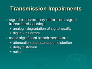 Transmission Impairments signal received may differ from signal transmitted causing: analog - degradation of signal quality digital - bit errors most significant impairments are attenuation and attenuation distortion delay distortion noise 