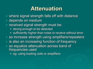 Attenuation where signal strength falls off with distance depends on medium received signal strength must be: strong enough to be detected sufficiently higher than noise to receive without error so increase strength using amplifiers/repeaters is also an increasing function of frequency so equalize attenuation across band of frequencies used eg. using loading coils or amplifiers 