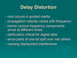Delay Distortion only occurs in guided media propagation velocity varies with frequency hence various frequency components arrive at different times particularly critical for digital data since parts of one bit spill over into others causing intersymbol interference 