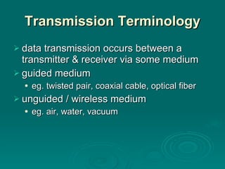 Transmission   Terminology data transmission occurs between a transmitter & receiver via some medium guided medium eg. twisted pair, coaxial cable, optical fiber unguided / wireless medium eg. air, water, vacuum 