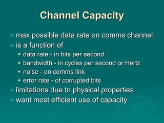 Channel Capacity max possible data rate on comms channel  is a function of data rate - in bits per second bandwidth - in cycles per second or Hertz noise - on comms link error rate - of corrupted bits limitations due to physical properties want most efficient use of capacity 