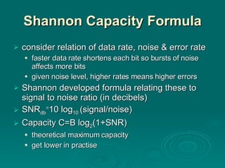Shannon Capacity Formula consider relation of data rate, noise & error rate faster data rate shortens each bit so bursts of noise affects more bits given noise level, higher rates means higher errors Shannon developed formula relating these to signal to noise ratio (in decibels) SNR db = 10 log 10  (signal/noise) Capacity C=B log 2 (1+SNR) theoretical maximum   capacity get lower in practise 