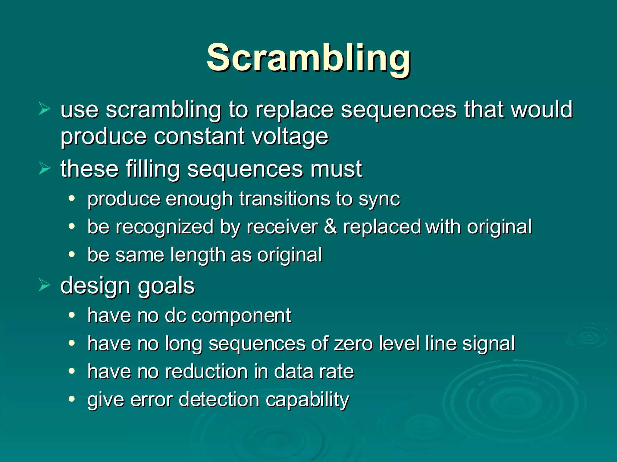 Scrambling use scrambling to replace sequences that would produce constant voltage these filling sequences must produce enough transitions to sync be recognized by receiver & replaced with original be same length as original design goals have no dc component have no long sequences of zero level line signal have no reduction in data rate give error detection capability 
