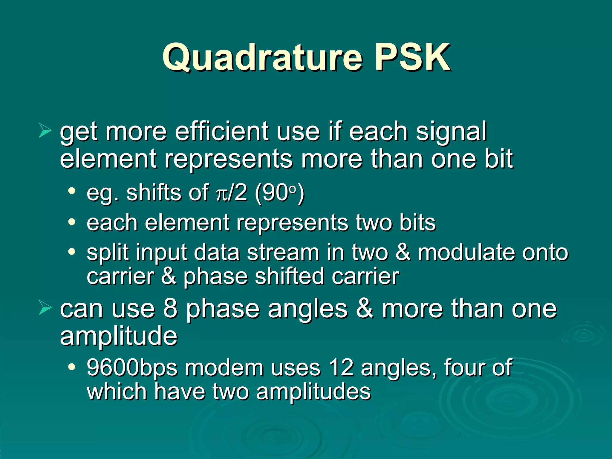 Quadrature PSK get more efficient use if each signal element represents more than one bit eg. shifts of   /2 (90 o ) each element represents two bits split input data stream in two & modulate onto carrier & phase shifted carrier can use 8 phase angles & more than one amplitude 9600bps modem uses 12 angles, four of which have two amplitudes 