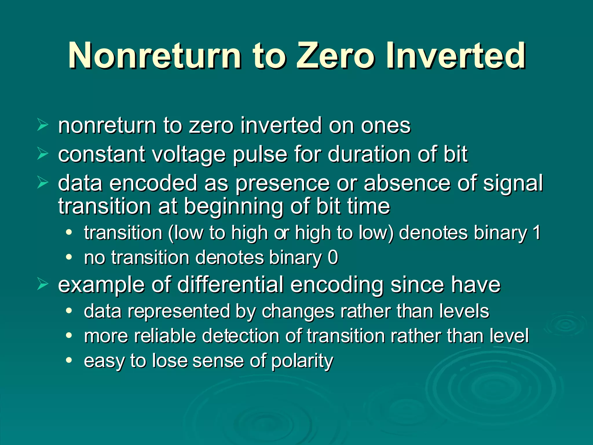 Nonreturn to Zero Inverted nonreturn to zero inverted on ones constant voltage pulse for duration of bit data encoded as presence or absence of signal transition at beginning of bit time transition (low to high or high to low) denotes binary 1 no transition denotes binary 0 example of differential encoding since have data represented by changes rather than levels more reliable detection of transition rather than level easy to lose sense of polarity 