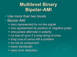 Multilevel Binary Bipolar-AMI Use more than two levels Bipolar-AMI zero represented by no line signal one represented by positive or negative pulse one pulses alternate in polarity no loss of sync if a long string of ones long runs of zeros still a problem no net dc component lower bandwidth easy error detection 