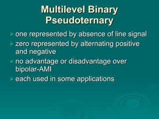 Multilevel Binary Pseudoternary one represented by absence of line signal zero represented by alternating positive and negative no advantage or disadvantage over bipolar-AMI each used in some applications 