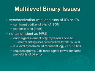 Multilevel Binary Issues synchronization with long runs of 0’s or 1’s can insert additional bits, cf ISDN scramble data (later) not as efficient as NRZ each signal element only represents one bit receiver distinguishes between three levels: +A, -A, 0 a 3 level system could represent log 2 3 = 1.58 bits requires approx. 3dB more signal power for same probability of bit error 