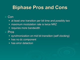 Biphase Pros and Cons Con at least one transition per bit time and possibly two maximum modulation rate is twice NRZ requires more bandwidth Pros synchronization on mid bit transition (self clocking) has no dc component has error detection 