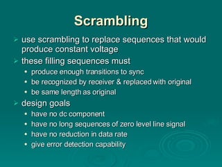 Scrambling use scrambling to replace sequences that would produce constant voltage these filling sequences must produce enough transitions to sync be recognized by receiver & replaced with original be same length as original design goals have no dc component have no long sequences of zero level line signal have no reduction in data rate give error detection capability 