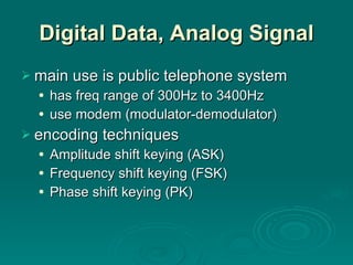 Digital Data, Analog Signal main use is public telephone system has freq range of 300Hz to 3400Hz use modem (modulator-demodulator) encoding techniques Amplitude shift keying (ASK) Frequency shift keying (FSK) Phase shift keying (PK) 