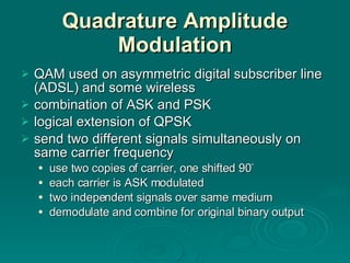 Quadrature Amplitude Modulation QAM used on asymmetric digital subscriber line (ADSL) and some wireless combination of ASK and PSK logical extension of QPSK send two different signals simultaneously on same carrier frequency use two copies of carrier, one shifted 90 ° each carrier is ASK modulated two independent signals over same medium demodulate and combine for original binary output 