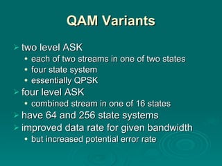 QAM Variants two level ASK each of two streams in one of two states four state system essentially QPSK four level ASK combined stream in one of 16 states have 64 and 256 state systems  improved data rate for given bandwidth but increased potential error rate 