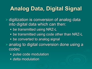 Analog Data, Digital Signal digitization is conversion of analog data into digital data which can then: be transmitted using NRZ-L be transmitted using code other than NRZ-L be converted to analog signal analog to digital conversion done using a codec pulse code modulation delta modulation 