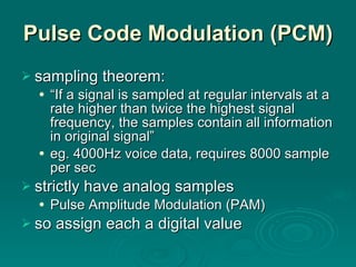 Pulse Code Modulation (PCM) sampling theorem: “ If a signal is sampled at regular intervals at a rate higher than twice the highest signal frequency, the samples contain all information in original signal” eg. 4000Hz voice data, requires 8000 sample per sec strictly have analog samples  Pulse Amplitude Modulation (PAM) so assign each a digital value 