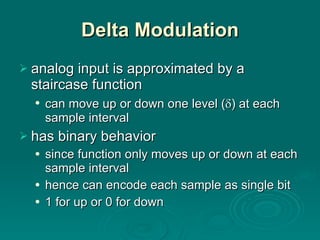 Delta Modulation analog input is approximated by a staircase function can move up or down one level (  ) at each sample interval has binary behavior since function only moves up or down at each sample interval hence can encode each sample as single bit 1 for up or 0 for down 