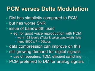 PCM verses Delta Modulation DM has simplicity compared to PCM but has worse SNR issue of bandwidth used eg. for good voice reproduction with PCM want 128 levels (7 bit) & voice bandwidth 4khz need 8000 x 7 = 56kbps data compression can improve on this still growing demand for digital signals use of repeaters, TDM, efficient switching PCM preferred to DM for analog signals 