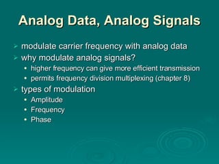 Analog Data, Analog Signals modulate carrier frequency with analog data why modulate analog signals? higher frequency can give more efficient transmission permits frequency division multiplexing (chapter 8) types of modulation Amplitude Frequency Phase 