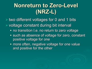 Nonreturn to Zero-Level (NRZ-L) two different voltages for 0 and 1 bits voltage constant during bit interval no transition I.e. no return to zero voltage such as absence of voltage for zero, constant positive voltage for one more often, negative voltage for one value and positive for the other 