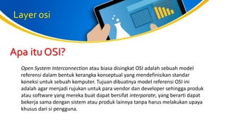 Layer osi
Open System Interconnection atau biasa disingkat OSI adalah sebuah model
referensi dalam bentuk kerangka konseptual yang mendefinisikan standar
koneksi untuk sebuah komputer. Tujuan dibuatnya model referensi OSI ini
adalah agar menjadi rujukan untuk para vendor dan developer sehingga produk
atau software yang mereka buat dapat bersifat interporate, yang berarti dapat
bekerja sama dengan sistem atau produk lainnya tanpa harus melakukan upaya
khusus dari si pengguna.
Apa itu OSI?
 