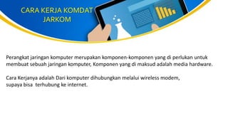 CARA KERJA KOMDAT
JARKOM
Perangkat jaringan komputer merupakan komponen-komponen yang di perlukan untuk
membuat sebuah jaringan komputer, Komponen yang di maksud adalah media hardware.
Cara Kerjanya adalah Dari komputer dihubungkan melalui wireless modem,
supaya bisa terhubung ke internet.
 