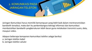2. KOMUNIKASI PADA
JARINGANTELEFON
Jaringan Komunikasi harus memiliki kemampuan yang lebih baik dalam mentransmisikan
bandwith tersebut, maka dari itu perkembangna teknogi informasi dan komunikasi
membutuhkan bandwith yangberukuran lebih besar guna melakukan transmisi suara, data,
maupun video.
Adapun beberapa komponen komunikasi telefon sebgai berikut
a. Jaringan telefon kabel
b. Jaringan telefon seluler
 