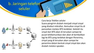 b. Jaringan telefon
seluler
Cara kerja Telefon seluler
Suara pengirim diubah menjadi sinyal sinyal
yang disebut mikrofon. Kemudian sinyal itu di
pancarkan melalui BTS terdekat. Setelah itu
sinyal dari BTS akan di teruskan sampai ke
pusat telekomunikasi dan akan di kembalikan
lagi ke BTS yang terdekat dengan Penerima,
sinyal yang di teruskan akan sampai ke
penerima dalam bentuk sinyal sinyal dan akan
diubah melalui speaker.
 