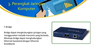 3. Perangkat Jaringan
Komputer
f. Bridge
Bridge dapat menghubungkan jaringan yang
menggunakan metode transmisi yang berbeda.
Misalnya bridge dapat menghubungkan
Ethernet baseband dengan Ethernet
broadband.
 