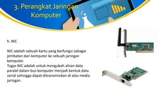 3. Perangkat Jaringan
Komputer
h. NIC
NIC adalah sebuah kartu yang berfungsi sebagai
jembatan dari komputer ke sebuah jaringan
komputer.
Tugas NIC adalah untuk mengubah aliran data
paralel dalam bus komputer menjadi bentuk data
serial sehingga dapat ditransmisikan di atas media
jaringan.
 