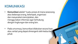 KOMUNIKASI
• Komunikasi adalah "suatu proses di mana seseorang
atau beberapa orang, kelompok, organisasi
dan masyarakat menciptakan, dan
menggunakan informasi agar terhubung
dengan lingkungan dan orang lain.
• Pada umumnya, komunikasi dilakukan secara lisan
atau verbal yang dapat dimengerti oleh kedua belah
pihak
 