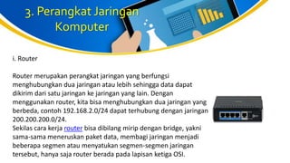 3. Perangkat Jaringan
Komputer
i. Router
Router merupakan perangkat jaringan yang berfungsi
menghubungkan dua jaringan atau lebih sehingga data dapat
dikirim dari satu jaringan ke jaringan yang lain. Dengan
menggunakan router, kita bisa menghubungkan dua jaringan yang
berbeda, contoh 192.168.2.0/24 dapat terhubung dengan jaringan
200.200.200.0/24.
Sekilas cara kerja router bisa dibilang mirip dengan bridge, yakni
sama-sama meneruskan paket data, membagi jaringan menjadi
beberapa segmen atau menyatukan segmen-segmen jaringan
tersebut, hanya saja router berada pada lapisan ketiga OSI.
 