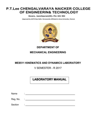 (Approved by AICTE New Delhi, Permanently Affiliated to Anna University, Chennai
DEPARTMENT OF
MECHANICAL ENGINEERING
ME8511 KINEMATICS AND DYNAMICS LABORATORY
V SEMESTER - R 2017
Name :
Reg. No. :
Section :
LABORATORY MANUAL
Oovery , kanchipuram(Dt). Pin: 631 502
P.T.Lee CHENGALVARAYA NAICKER COLLEGE
OF ENGINEERIN& TECHNOLOGY
Prepared by:N.KRISHNAMOORTHY,M.E,(Ph.D)
 
