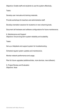 Objective: Enable staff and students to use the system effectively.
Tasks:
Develop user manuals and training materials.
Provide workshops for teachers and administrative staff.
Develop orientation sessions for students on new e-learning tools.
Document all hardware and software configurations for future maintenance.
8. Maintenance and Support
Objective: Ensure long-term system reliability and scalability.
Tasks:
Set up a Helpdesk and support system for troubleshooting.
Schedule regular system updates and maintenance.
Monitor network performance and usage.
Plan for future upgrades (additional labs, more devices, new software).
9. Project Review and Evaluation
Objective: Asse
Generated with https://kome.ai
 