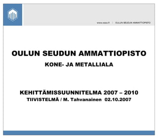 OULUN SEUDUN AMMATTIOPISTO KONE- JA METALLIALA KEHITTÄMISSUUNNITELMA 2007 – 2010 TIIVISTELMÄ / M. Tahvanainen  02.10.2007 