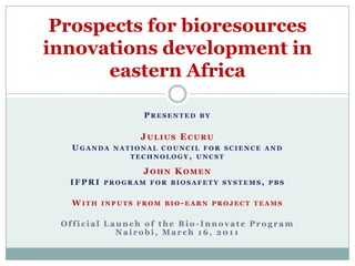 Presented by Julius Ecuru Uganda national council for science and technology, uncst John Komen IFPRI program for biosafety systems, pbs With inputs from bio-earn project teams Official Launch of the Bio-Innovate Program Nairobi, March 16, 2011 Prospects for bioresources innovations development in eastern Africa 