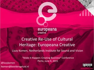 Creative Re-Use of Cultural
Heritage: Europeana Creative
Lizzy Komen, Netherlands Institute for Sound and Vision
"Make it Happen: Creating Business“ Conference
Porto, June 4, 2015
@lizzykomen
lkomen@beeldengeluid.nl
 