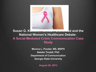 Susan G. Komen, Planned Parenthood and the
National Women's Healthcare Debate:
A Social Mediated Crisis Communication Case
Study
Monica L. Ponder, MS, MSPH
Natalie Tindall, PhD
Department of Communication
Georgia State University
August 20, 2013
 