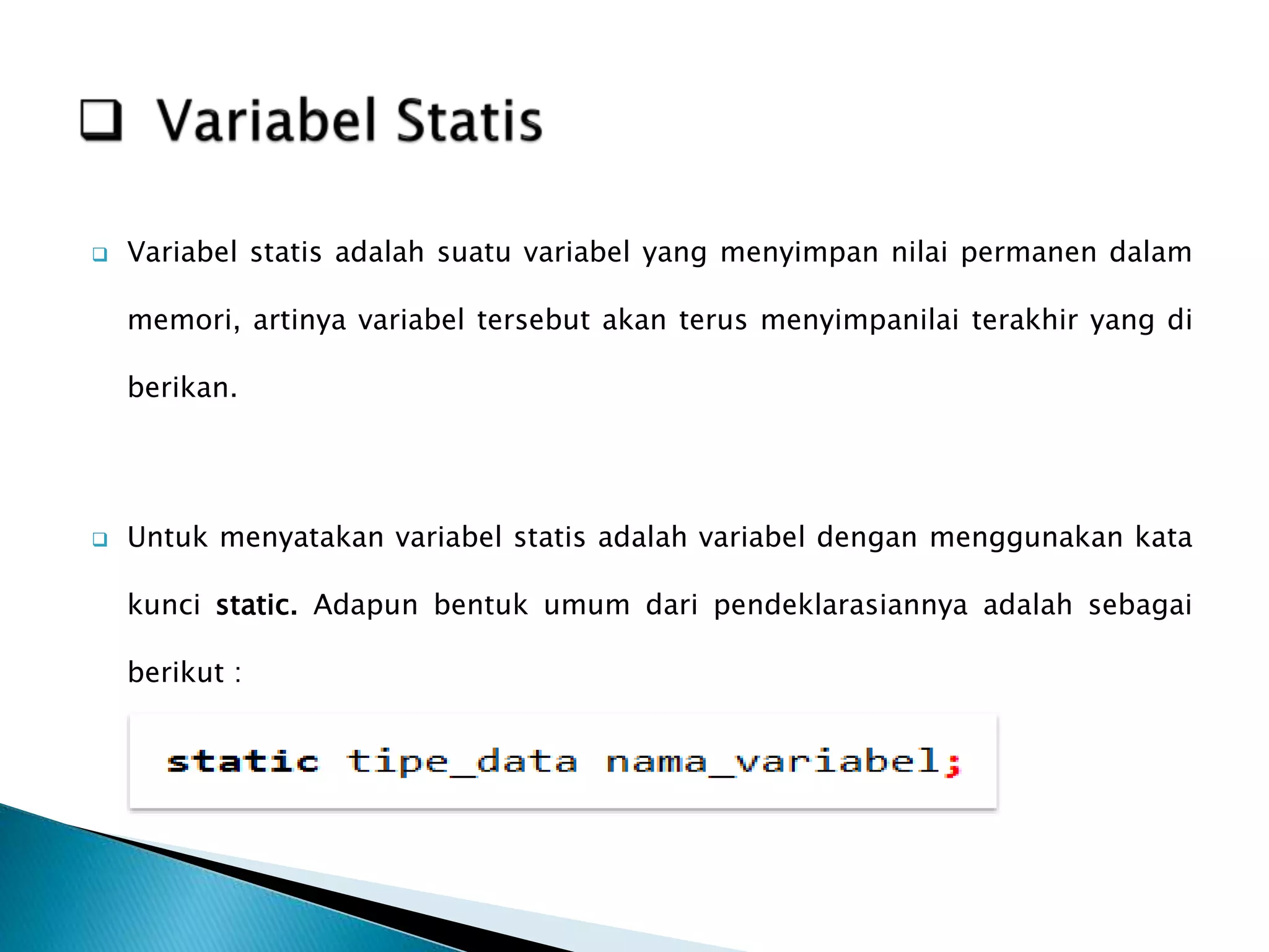  Variabel statis adalah suatu variabel yang menyimpan nilai permanen dalam
memori, artinya variabel tersebut akan terus menyimpanilai terakhir yang di
berikan.
 Untuk menyatakan variabel statis adalah variabel dengan menggunakan kata
kunci static. Adapun bentuk umum dari pendeklarasiannya adalah sebagai
berikut :
 