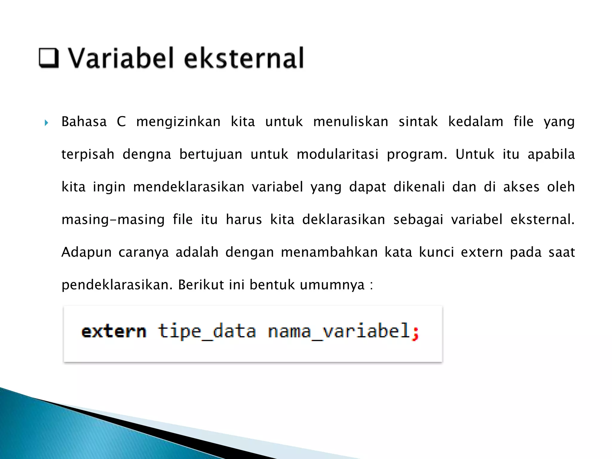  Bahasa C mengizinkan kita untuk menuliskan sintak kedalam file yang
terpisah dengna bertujuan untuk modularitasi program. Untuk itu apabila
kita ingin mendeklarasikan variabel yang dapat dikenali dan di akses oleh
masing-masing file itu harus kita deklarasikan sebagai variabel eksternal.
Adapun caranya adalah dengan menambahkan kata kunci extern pada saat
pendeklarasikan. Berikut ini bentuk umumnya :
 