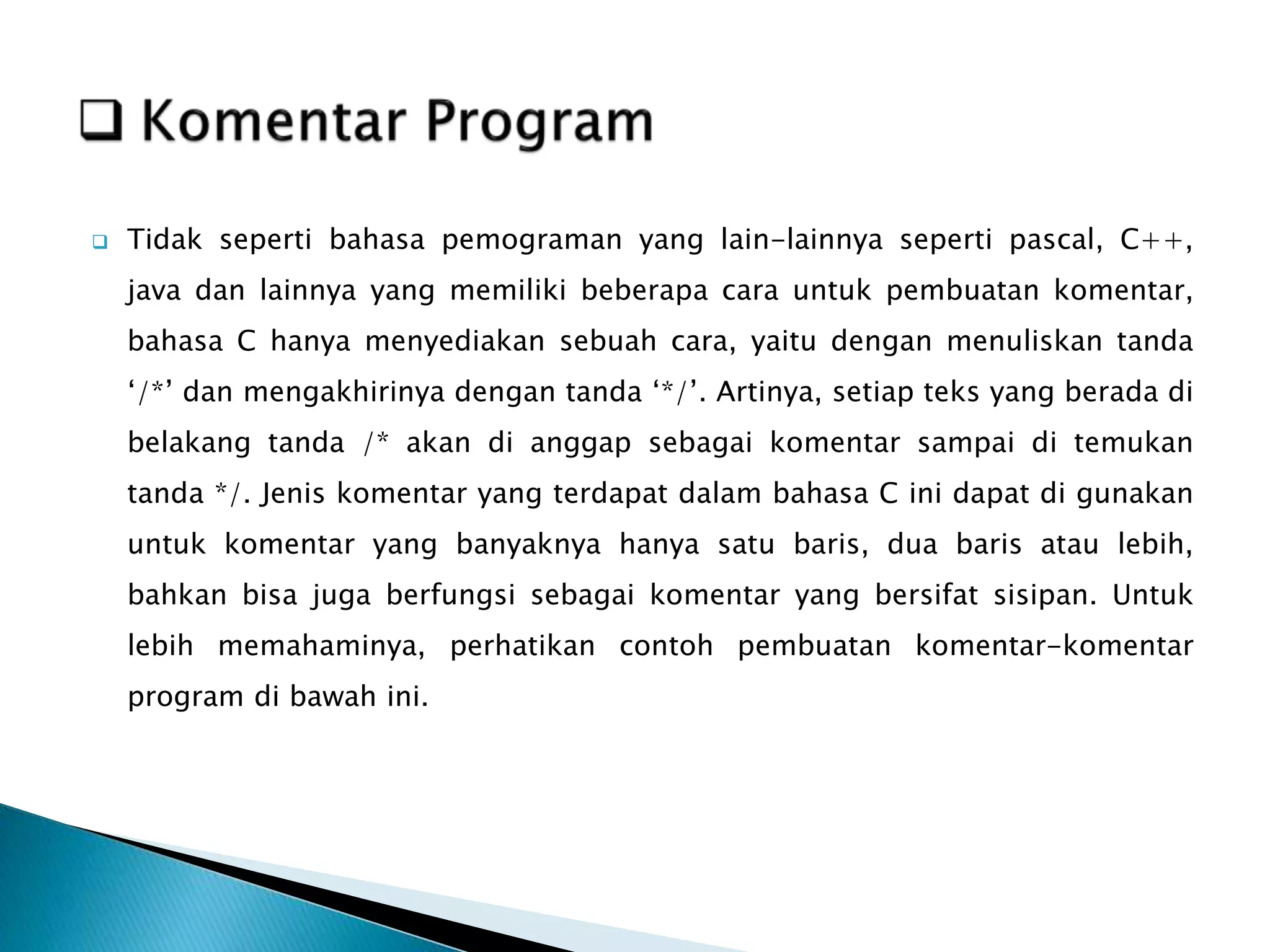  Tidak seperti bahasa pemograman yang lain-lainnya seperti pascal, C++,
java dan lainnya yang memiliki beberapa cara untuk pembuatan komentar,
bahasa C hanya menyediakan sebuah cara, yaitu dengan menuliskan tanda
‘/*’ dan mengakhirinya dengan tanda ‘*/’. Artinya, setiap teks yang berada di
belakang tanda /* akan di anggap sebagai komentar sampai di temukan
tanda */. Jenis komentar yang terdapat dalam bahasa C ini dapat di gunakan
untuk komentar yang banyaknya hanya satu baris, dua baris atau lebih,
bahkan bisa juga berfungsi sebagai komentar yang bersifat sisipan. Untuk
lebih memahaminya, perhatikan contoh pembuatan komentar-komentar
program di bawah ini.
 