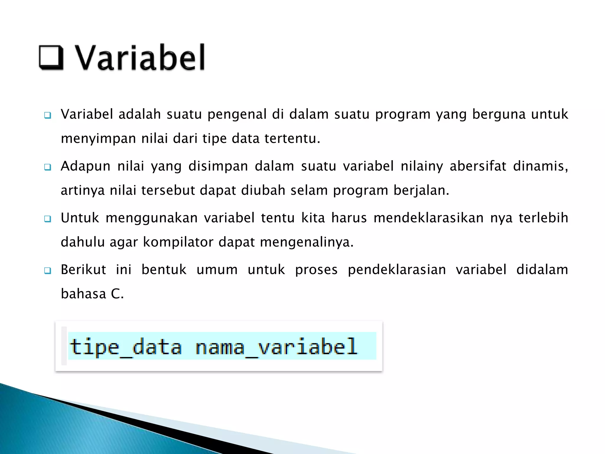  Variabel adalah suatu pengenal di dalam suatu program yang berguna untuk
menyimpan nilai dari tipe data tertentu.
 Adapun nilai yang disimpan dalam suatu variabel nilainy abersifat dinamis,
artinya nilai tersebut dapat diubah selam program berjalan.
 Untuk menggunakan variabel tentu kita harus mendeklarasikan nya terlebih
dahulu agar kompilator dapat mengenalinya.
 Berikut ini bentuk umum untuk proses pendeklarasian variabel didalam
bahasa C.
 