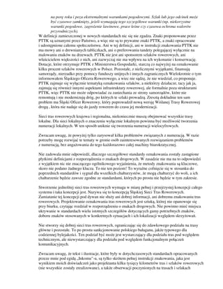 na porę roku i poza ekstremalnymi warunkami pogodowymi. Szlak lub jego odcinek może
być czasowo zamknięty, jeżeli wymagają tego szczegółowe warunki (np. niekorzystne
warunki pogodowe, zagrożenie lawinowe, prace leśne czy czasowa ochrona walorów
przyrodniczych).
W definicji zamieszczonej w nowych standardach nic się nie zgadza. Znaki proponowane przez
PTTK są uznanymi przez Państwo, a więc nie są to prywatne znaki PTTK, a znaki opracowane
i udostępnione całemu społeczeństwu. Ani w tej definicji, ani w instrukcji znakowania PTTK nie
ma mowy ani o drewnianych tabliczkach, ani o preferowaniu tandety polegającej wyłącznie na
malowaniu znaków na drzewach. PTTK nie jest ani sponsorem szlaków rowerowych, ani
właścicielem większości z nich, ani zazwyczaj nie ma wpływu na ich wykonanie i konserwację.
Dotacje, które otrzymuje PTTK z Ministerstwa Gospodarki, starczą co najwyżej na oznakowanie
kilku procent szlaków rowerowych w Polsce. Pozostałe, z nielicznymi wyjątkami, finansują
samorządy, nierzadko przy pomocy funduszy unijnych i innych zagranicznych Wielokrotnie o tym
informowałem Śląskiego Oficera Rowerowego, a wiec nie sądzę, że nie wiedział, co proponuje.
PTTK zajmuje się wyłącznie tematyką oznakowania szlaków, a niektórzy działacze, tacy jak ja,
zajmują się również innymi aspektami infrastruktury rowerowej, ale formalnie poza strukturami
PTTK, więc PTTK nie może odpowiadać za zaniechania ze strony samorządów, które nie
remontują i nie modernizują dróg, po których te szlaki prowadzą. Zresztą dokładnie ten sam
problem ma Śląski Oficer Rowerowy, który poprowadził nową wersję Wiślanej Trasy Rowerowej
drogą , która nie nadaje się do jazdy rowerem do czasu jej modernizacji.
Sieci tras rowerowych krajowa i regionalna, niekoniecznie muszą obejmować wszystkie trasy
lokalne. Dla sieci lokalnych o znaczeniu wyłącznie lokalnym powinna być możliwość tworzenia
numeracji lokalnych. W ten sposób uniknie się tworzenia numeracji wielocyfrowych.
Zwracam uwagę, że powyżej tylko zarysował kilka problemów związanych z numeracją. W razie
potrzeby mogę rozwijać te tematy w gronie osób zainteresowanych rozwiązaniem problemów
z numeracją, bez angażowania do tego każdorazowo całej machiny biurokratycznej.
Nie zadowala mnie odpowiedź, dlaczego szczegółowe standardy oznakowania zostały zastąpione
płytkimi definicjami z rozporządzenia o znakach drogowych. W zasadzie nie ma na to odpowiedzi
z wyjątkiem nic nie znaczącego ogólnikowego wyjaśnienia, że metody znakowania są kluczowe,
skoro nie podano żadnego klucza. To nie ten poziom! To wyraźne cofnięcie się w stosunku do
poprzednich standardów i sygnał dla wszelkich chałturzystów, że mogą chałturzyć do woli, a ich
chałturzenie będzie zawsze zgodne ze standardami, których po prostu nie będzie w tym zakresie.
Stworzenie jednolitej sieci tras rowerowych wymaga w miarę pełnej i przejrzystej koncepcji całego
systemu i taka koncepcji jest. Nazywa się to koncepcją Śląskiej Sieci Tras Rowerowych.
Zamiatanie tej koncepcji pod dywan nie służy ani dobrej informacji, ani dobremu znakowaniu tras
rowerowych. Projektowanie oznakowania tras rowerowych jest sztuką, której nie opanowuje się
przy biurku, czytając rozdział w rozporządzeniu o znakach drogowych. Nie powinno mieć miejsca
ukrywanie w standardach wielu istotnych szczegółów dotyczących gamy potrzebnych znaków,
doboru znaków stosowanych w konkretnych sytuacjach i ich lokalizacji względem skrzyżowań.
Nie stworzy się dobrej sieci tras rowerowych, ograniczając się do zdawkowego podziału na trasy
główne i pozostałe. To po prostu sankcjonowanie polskiego bałaganu, jakże typowego dla
codziennej bylejakości. Ten podział być może jest wystarczający dla podziału tras pod względem
technicznym, ale niewystarczający dla podziału pod względem funkcjonalnym połączeń
komunikacyjnych.
Zwracam uwagę, że tekst i ilustracje, które były w dotychczasowych standardach opracowanych
przeze mnie pod egidą „Inkomu”-u, są tylko skrótem pełnej instrukcji znakowania, jaka jest
wynikiem moich doświadczeń jako projektanta kilku tysięcy kilometrów tras i szlaków rowerowych
(nie wszystkie zostały zrealizowane), a także obserwacji poczynionych na trasach i szlakach
 