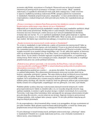 na terenie całej Polski, wyrywkowo w Czechach i Niemczech oraz na licznych stronach
internetowych poświęconych tej tematyce w Europie i reszcie świata. „Moje” standardy
znakowania, to wypadkowa doświadczeń wielu osób, które znakują trasy i szlaki rowerowe
w oparciu o kadłubową instrukcję znakowania PTTK i przepisy państwowe wymienione
w standardach. Standardy proponowane przez „Koprojekty”, to nieco przekształcona wersja
rozporządzenia o znakach drogowych, które powstało przy biurku, bez wypraktykowania go
w terenie.
„Proszę o rozwinięcie co zdaniem Pana Piotra powinno być dodatkowo zawarte w kontekście
bezpieczeństwa społecznego czego obecnie nie ma w Standardach.”
Odpowiedź jest w dotychczasowych standardach i uwadze dotyczącej standardów opolskich, dokąd
ta treść miała zostać przeniesiona. Według mnie to część tematyki, która dotyczy tematyki
tworzenia sieci tras rowerowych, a która streszcza się w nowych standardach do określenia,
że kiedyś taka sieć ma być. To, co w opolskich standardach zostało gdzieś dopisane w zupełnie
przypadkowym miejscu, to w standardach dla GZM znikło. Może się mylę, ale nie umiałem nawet
tego znaleźć. Jak będzie tego szukał ktoś początkujący, to na pewno nie znajdzie.
„Zasady tworzenia tras turystycznych zostały opisane w Standardach”
To, co jest w standardach, to opis techniczny, a gdzie cel tworzenia tras turystycznych? Jakie są
typowe źródła podróży i jakie typowe cele tych podróży? Czym to się różni od innych rodzajów
tras, komunikacyjnych/codziennych i rekreacyjnych lub sportowych? Przecież wszystkie z nich bez
wyjątku tworzone są na zasadzie rybiego kręgosłupa i ości. To tak, jakby ktoś napisał, że biurowiec
różni się od domu mieszkalnego tym, że ma okna i drzwi, a to nieprawda, bo biurowce też maja
okna i drzwi. Tu nie chodzi o formalne napisanie czegokolwiek pod tytułem, a o wypełnienie go
istotną treścią. Dziwi mnie to, bo ta tematyka jest znana „Koprojekt”-om chociażby ze wspólnego
projektowania przez nas czesko-polskiej Cyklotrasy.
„Podział na trasy główne i pozostałe, o ile nieczytelny dla Pana Piotra, o tyle jest oficjalną
wytyczną jednostki certyfikującej CROW w ramach aktualizacji podręcznika do projektowania
infrastruktury rowerowej z 2017 roku.”
Jak najbardziej ten podział jest czytelny i … po prostu zbyt płytki. Tu nie chodzi o certyfikację,
a o podział funkcjonalny. Przy planowaniu przestrzennym zazwyczaj wszystko dzieli się na
krajowe, regionalne, powiatowe i gminne. Tak samo dzielą się drogi, do których jeszcze dochodzi
szczebel niżej, niż gmina. Podział tras rowerowych nie jest tu jakimś wyjątkiem, poza tymi
regułami. Już to przerabiam przy czytaniu uwag do studium tras rowerowych GZM, wśród których
niektóre gminy naciskają, aby znacznie zwiększyć ilość tras głównych, podczas gdy wystarczające
byłoby uznanie ich za drugorzędne, uzupełniające sieć tras głównych, a nie inne, czyli lokalne.
Podobnie płytkie są teksty dotyczące wykorzystania dawnych torowisk kolejowych i wałów
przeciwpowodziowych. Gdyby tu chodziło tylko o to, że wszystkie drogi dla rowerów mają
spełniać standardy, to można w ogóle nie pisać niczego o wałach i torowiskach, bo to oczywiste.
Torowiska i wały maja różne konstrukcje, które sprzyjają lub nie sprzyjają wykorzystaniu ich jako
przyszłe drogi dla rowerów, a na ten temat nie ma niczego. Zapewne wystarczy przewertować
istniejące projekty, żeby wyłapać takie sytuacje i opisać. To nie tylko problem ramp łączących
drogi na różnych poziomach.
Co do rozporządzenia z skrzyżowaniach dróg z torami, to je przegapiłem, ale jego wymienienie też
jest tylko formalne. Brak opisania zasad tworzenia takich przejazdów, co może być istotne przy
projektowaniu nowych skrzyżowań dróg z istniejącymi liniami kolejowymi.
Co jest ciekawego w trasach tematycznych, pod kątem umieszczenia tego „ciekawego” zdania
w standardach? Chodziło mi o zasady znakowania tych tras, a nie o formalne wymienienie w
tekście nazwy „trasa tematyczna”.
 