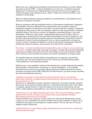 Dalej nic nie ma o szlakach pieszych dopuszczonych do ruchu rowerowego, ani wzorów znaków
zalecanych na terenie GZM – w starych standardach są te wzory m.in. w kontekście koncepcji
Śląskiej Sieci Tras Rowerowych i Metropolitalnego Systemu Tras Rowerowych. Zgodnie z tą
właśnie koncepcją zostało sporządzone przez „Inkom” studium tras rowerowych GZM, a nowe
standardy to przemilczają!
Brak jest zupełnie komentarza, dlaczego standardy nie są konsekwentne i część tematów nie jest
opisywana „od ogółu do szczegółu”.
Brak jest wyjaśnienia, dlaczego projektanta obarcza sie obowiązkiem występowania o odstępstwa
od standardów, skoro przy udzielaniu zlecenia zleceniodawca musi wiedzieć o większości
niezbędnych odstępstw i poinformować o tym fakcie wszystkich oferentów. Dyskusje, wystąpienia
i akceptacje powinny dotyczyć tylko tych odstępstw, których nie dało się przewidzieć w momencie
udzielania zlecenia. Nie ma się co czarować, że odstępstwa są potrzebne głównie z winy złych
projektantów. Większość z nich wynika z niedoskonałości pracy naszych urzędów, które nie
przygotowują w sposób właściwy terenu pod budowę infrastruktury rowerowej i drogowej, a więc
nie należy obarczać projektantów konsekwencjami tych niedoskonałości. Na podstawie własnych
doświadczeń i rozmów z innymi projektantami wiem, że często na projektantów wywierane są
naciski, że jeżeli nie odstąpią od standardów, to po prostu nie dostaną wynagrodzenia. Większość
projektantów ulega tym naciskom, aby nie narazić się na brak zleceń w przyszłości.
Przy okazji – w nowych standardach pozostał nieprawdziwy zapis, że oficer rowerowy reprezentuje
rowerzystów. Urzędnik reprezentuje swój urząd, a nie kogoś z zewnątrz. Rowerzystów reprezentują
organizacje zrzeszające rowerzystów lub osoby, które działają na rzecz tego środowiska. Żaden
oficer rowerowy nie jest formalnie rzecznikiem rowerzystów, niezależnym od swojego urzędu.
W standardach dalej nie znalazłem definicji drogi publicznej i wewnętrznej, a tym bardziej
komentarza, jak to ma się do kształtowania sieci tras rowerowych. Jest tylko definicja zjazdu
z drogi publicznej i to bez klasyfikacji zjazdów.
Skutkiem tego, „nowe standardy” nadal pozwolą zaakceptować wszystkie nieprzemyślane projekty,
które powstały w ostatnich latach i są sprzeczne ze „starymi standardami”, tj. nie posiadają
hierarchizacji tras rowerowych, zawierają wyłącznie propozycje lokalnej numeracji tras i kolory
niezgodne z przyjętymi przez PTTK i Śląską Sieć Tras Rowerowych, a po prostu zostały wykonane
bez zachowania należytej staranności.
„Standardy nie sugerują, że należy preferować budowę dróg dla rowerów w pasach dróg
publicznych. Wskazują o wszystkich innych elementach jak np. zlikwidowane linie kolejowe, wały
przeciwpowodziowe, etc.”
Jeżeli nie ma w standardach wzmianki o drogach wewnętrznych, a jest tylko wzmianka o drogach
dla rowerów na dawnych torowiskach kolejowych i wałach przeciwpowodziowych, to tak właśnie
te standardy sugerują. Przecież w większości miejscowości nie ma ani tych torowisk, ani tych
wałów, a tylko pojedyncze drogi publiczne, więc większość istniejących dróg, to drogi wewnętrzne.
„Korytarz trasy nr 4 wg. Opracowania Inkom jest szeroki. W powyższym przykładzie chodzi o
przedstawienie filozofii, że funkcja trasy może być różna na poszczególnych odcinkach.
Rekomenduję pozostawienie tego przykładu.”
Szerokość korytarza nie oznacza, że w ogóle istnieje trasa, która spełni taki bajerancki warunek,
o jakim pisze siew standardach. Nie należy świadomie wprowadzać czytelników w błąd, że da się
wybudować trasę lepszą, niż pozwalają na to warunki terenowe. Tak czy siak, trasa nr 4 nie ma
żadnego związku z Krakowem.
„Chyba Pan Piotr nie rozumie różnicy między studium głównych tras rowerowych a studium jako
dokumentu planistycznego”
 