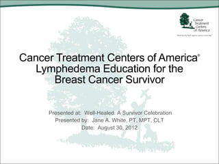 Cancer Treatment Centers of America                      ®



  Lymphedema Education for the
      Breast Cancer Survivor

     Presented at: Well-Healed: A Survivor Celebration
       Presented by: Jane A. White, PT, MPT, CLT
                  Date: August 30, 2012
 