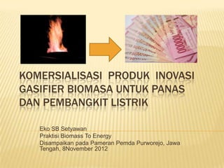 KOMERSIALISASI PRODUK INOVASI
GASIFIER BIOMASA UNTUK PANAS
DAN PEMBANGKIT LISTRIK

   Eko SB Setyawan
   Praktisi Biomass To Energy
   Disampaikan pada Pameran Pemda Purworejo, Jawa
   Tengah, 8November 2012
 
