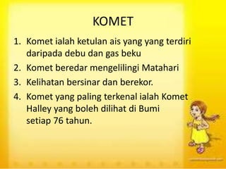 KOMET
1. Komet ialah ketulan ais yang yang terdiri
daripada debu dan gas beku
2. Komet beredar mengelilingi Matahari
3. Kelihatan bersinar dan berekor.
4. Komet yang paling terkenal ialah Komet
Halley yang boleh dilihat di Bumi
setiap 76 tahun.
 